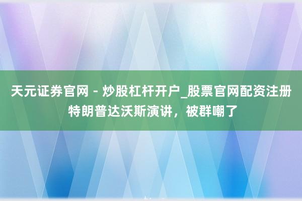 天元证券官网 - 炒股杠杆开户_股票官网配资注册 特朗普达沃斯演讲，被群嘲了