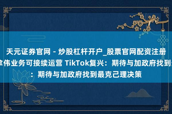 天元证券官网 - 炒股杠杆开户_股票官网配资注册 法院裁定加拿伟业务可接续运营 TikTok复兴：期待与加政府找到最克己理决策