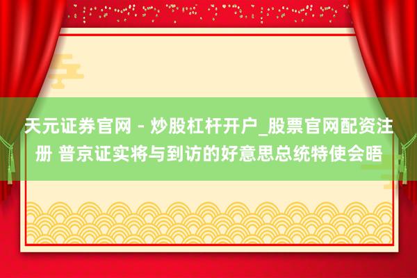 天元证券官网 - 炒股杠杆开户_股票官网配资注册 普京证实将与到访的好意思总统特使会晤