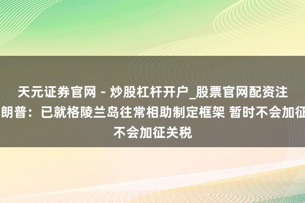 天元证券官网 - 炒股杠杆开户_股票官网配资注册 特朗普：已就格陵兰岛往常相助制定框架 暂时不会加征关税