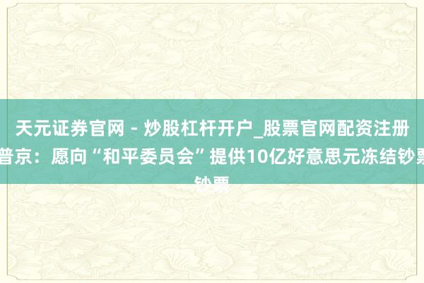 天元证券官网 - 炒股杠杆开户_股票官网配资注册 普京：愿向“和平委员会”提供10亿好意思元冻结钞票