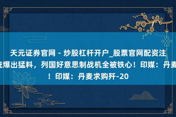 天元证券官网 - 炒股杠杆开户_股票官网配资注册 芬兰总统爆出猛料，列国好意思制战机全被铁心！印媒：丹麦求购歼-20