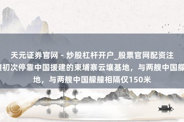 天元证券官网 - 炒股杠杆开户_股票官网配资注册 好意思国艨艟初次停靠中国援建的柬埔寨云壤基地，与两艘中国艨艟相隔仅150米