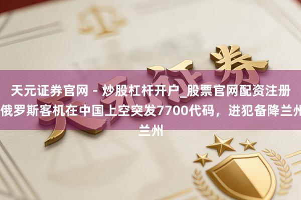 天元证券官网 - 炒股杠杆开户_股票官网配资注册 俄罗斯客机在中国上空突发7700代码，进犯备降兰州