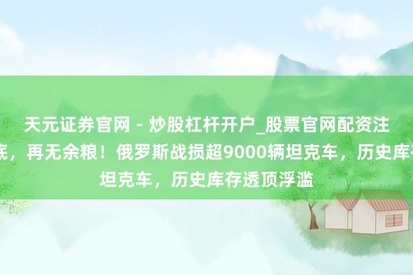 天元证券官网 - 炒股杠杆开户_股票官网配资注册 打光家底，再无余粮！俄罗斯战损超9000辆坦克车，历史库存透顶浮滥