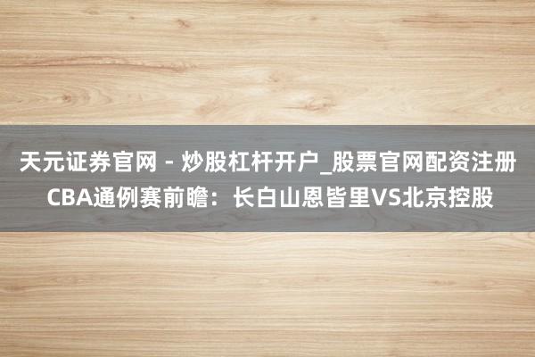 天元证券官网 - 炒股杠杆开户_股票官网配资注册 CBA通例赛前瞻：长白山恩皆里VS北京控股