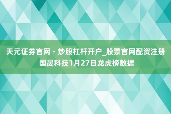 天元证券官网 - 炒股杠杆开户_股票官网配资注册 国晟科技1月27日龙虎榜数据