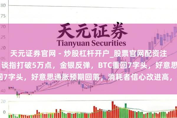 天元证券官网 - 炒股杠杆开户_股票官网配资注册 好意思伊地点松驰，谈指打破5万点，金银反弹，BTC重回7字头，好意思通胀预期回落，消耗者信心改进高，你何如看？