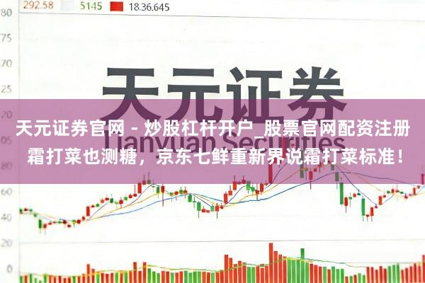 天元证券官网 - 炒股杠杆开户_股票官网配资注册 霜打菜也测糖，京东七鲜重新界说霜打菜标准！